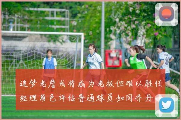 追梦老詹或将成为老板但难以胜任经理角色评估普通球员如同乔丹一样复杂