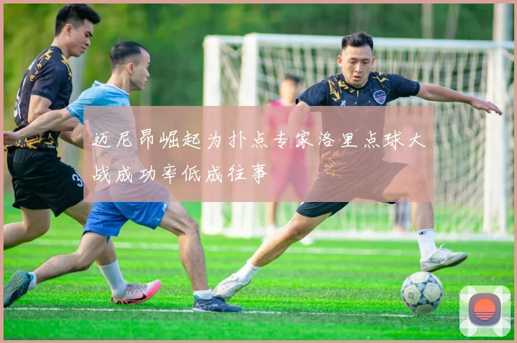 迈尼昂崛起为扑点专家洛里点球大战成功率低成往事
