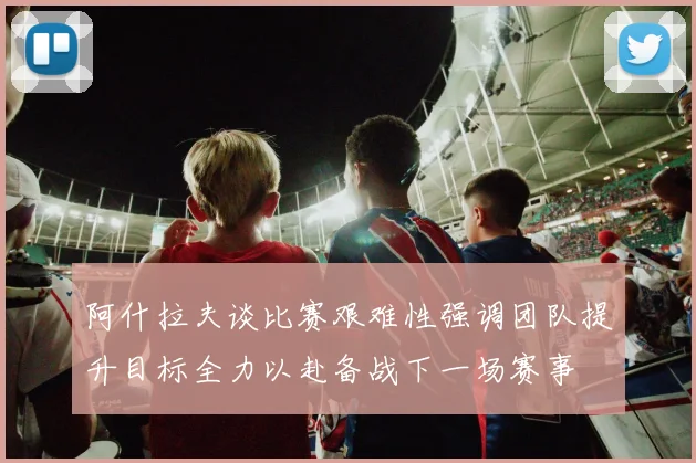 阿什拉夫谈比赛艰难性强调团队提升目标全力以赴备战下一场赛事