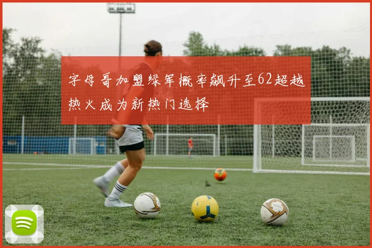 字母哥加盟绿军概率飙升至62超越热火成为新热门选择