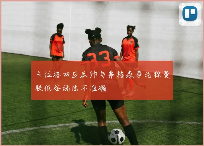 卡拉格回应瓜帅与弗格森争论称曼联低谷说法不准确
