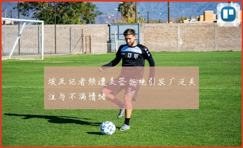 埃及记者频遭美签拒绝引发广泛关注与不满情绪