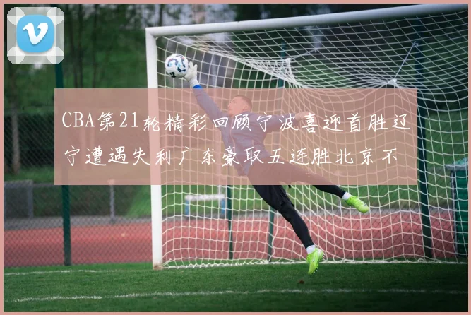 CBA第21轮精彩回顾宁波喜迎首胜辽宁遭遇失利广东豪取五连胜北京不敌天津江苏力克新疆