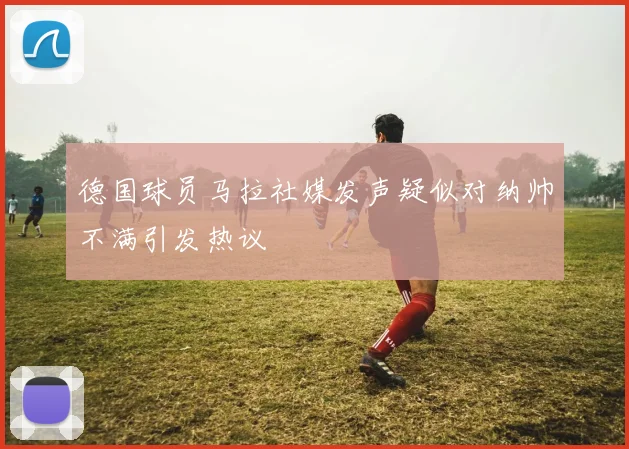 德国球员马拉社媒发声疑似对纳帅不满引发热议