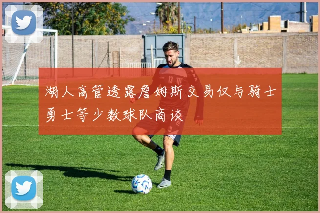 湖人高管透露詹姆斯交易仅与骑士勇士等少数球队商谈