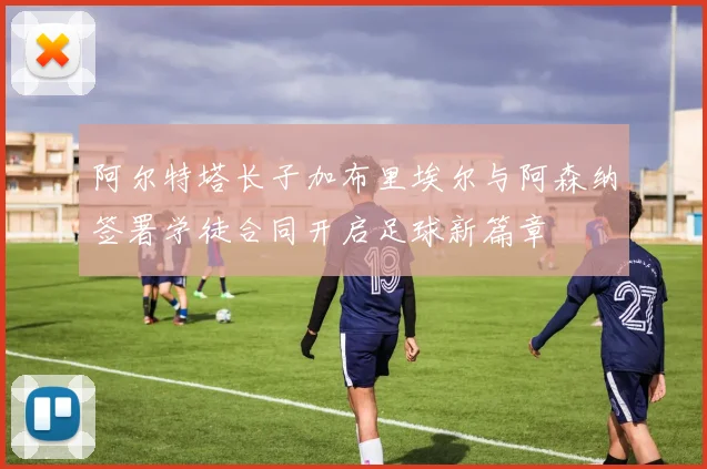 阿尔特塔长子加布里埃尔与阿森纳签署学徒合同开启足球新篇章
