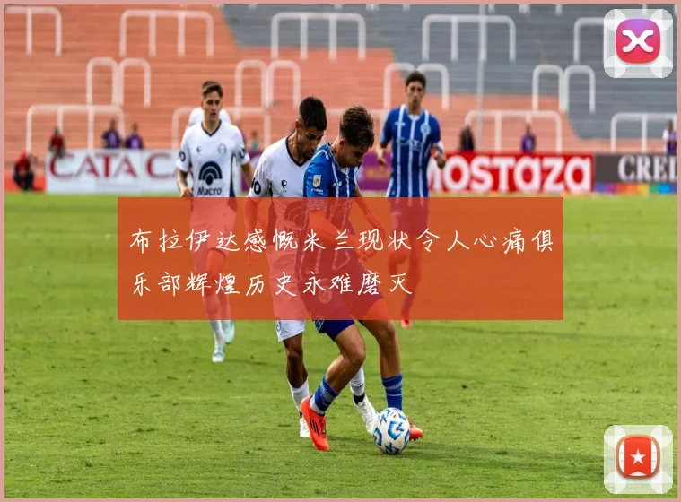 布拉伊达感慨米兰现状令人心痛俱乐部辉煌历史永难磨灭