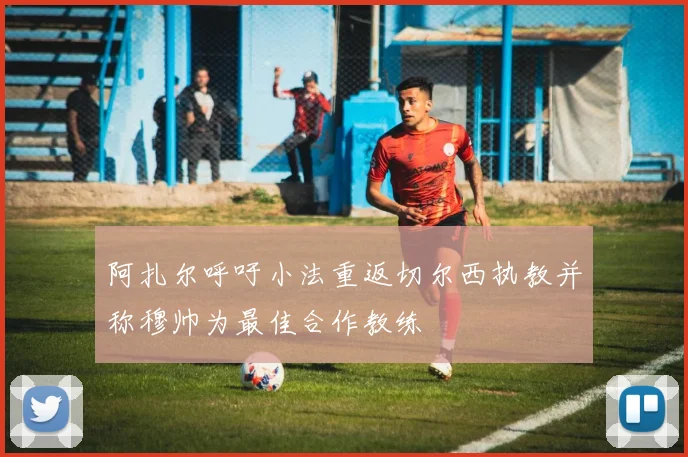 阿扎尔呼吁小法重返切尔西执教并称穆帅为最佳合作教练