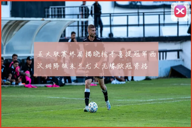 五大联赛终局揭晓枪手喜提冠军西汉姆降级米兰尤文无缘欧冠资格