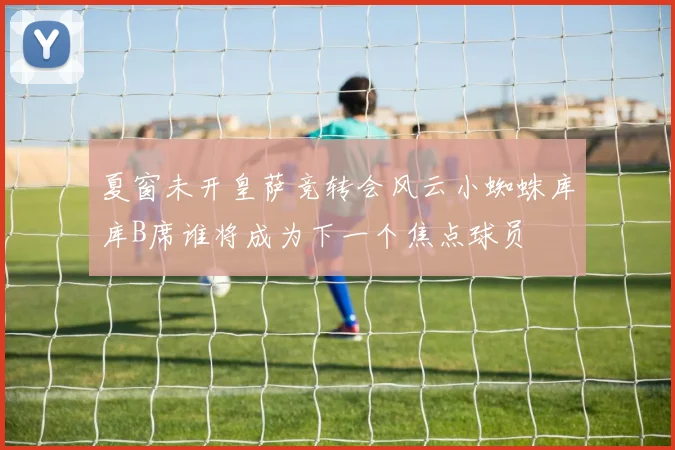 夏窗未开皇萨竞转会风云小蜘蛛库库B席谁将成为下一个焦点球员
