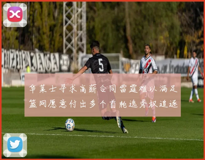 华莱士寻求高薪合同雷霆难以满足篮网愿意付出多个首轮选秀权追逐