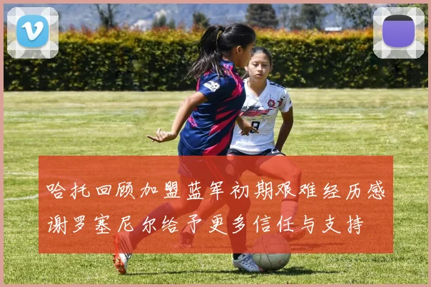 哈托回顾加盟蓝军初期艰难经历感谢罗塞尼尔给予更多信任与支持