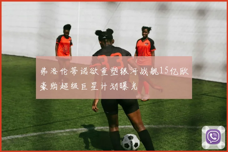 弗洛伦蒂诺欲重塑银河战舰15亿欧豪购超级巨星计划曝光