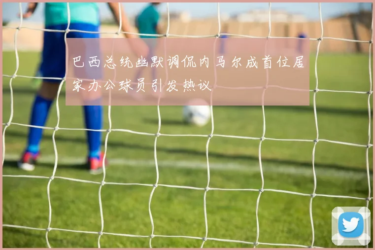 巴西总统幽默调侃内马尔成首位居家办公球员引发热议