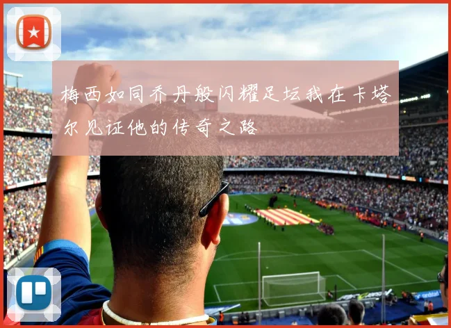 梅西如同乔丹般闪耀足坛我在卡塔尔见证他的传奇之路