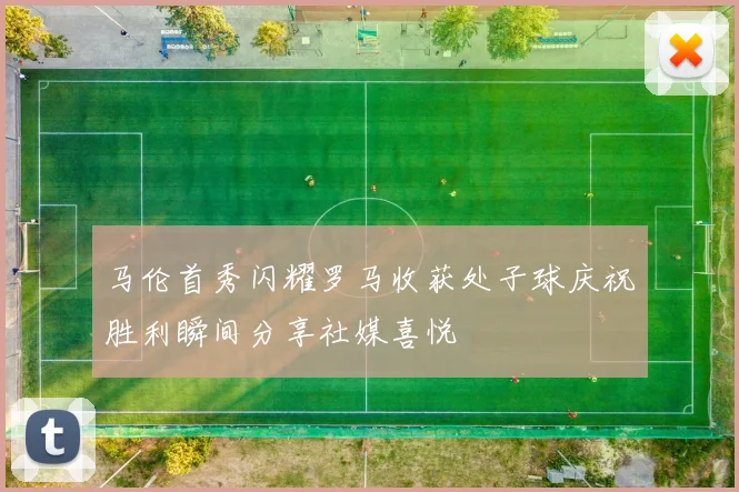 马伦首秀闪耀罗马收获处子球庆祝胜利瞬间分享社媒喜悦