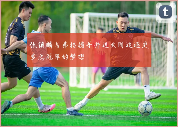 张镇麟与弗格携手并进共同追逐更多总冠军的梦想