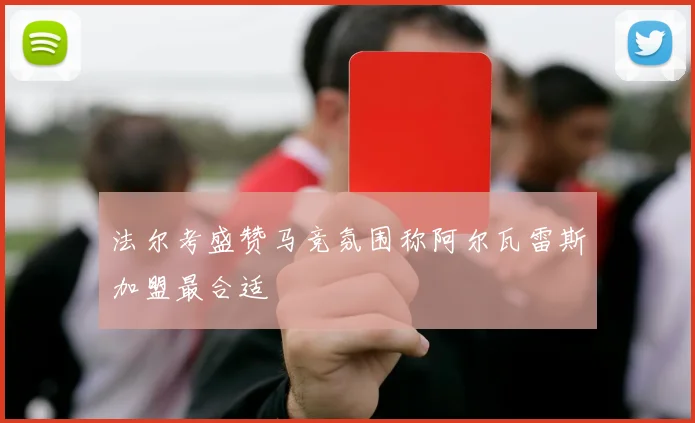 法尔考盛赞马竞氛围称阿尔瓦雷斯加盟最合适