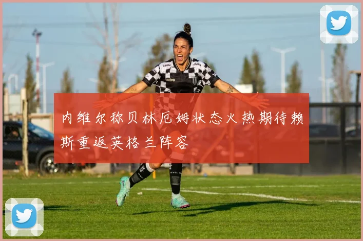 内维尔称贝林厄姆状态火热期待赖斯重返英格兰阵容