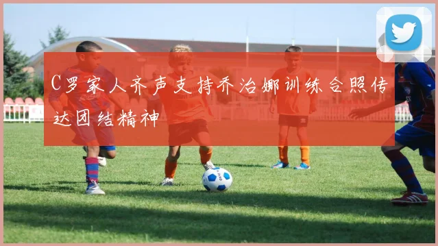 C罗家人齐声支持乔治娜训练合照传达团结精神