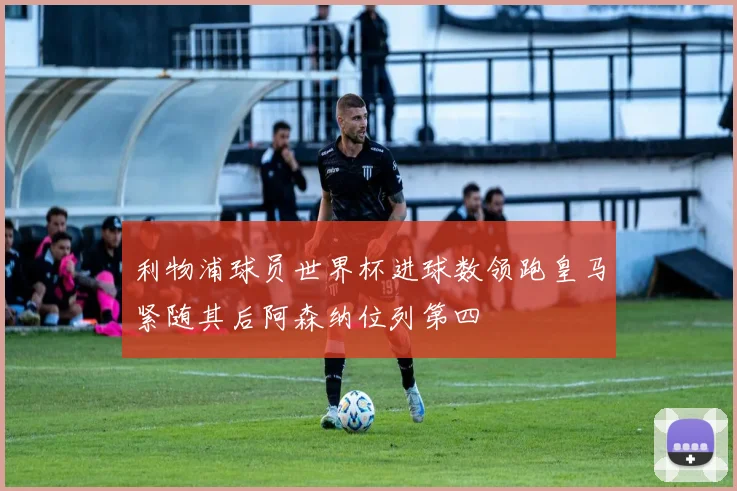 利物浦球员世界杯进球数领跑皇马紧随其后阿森纳位列第四