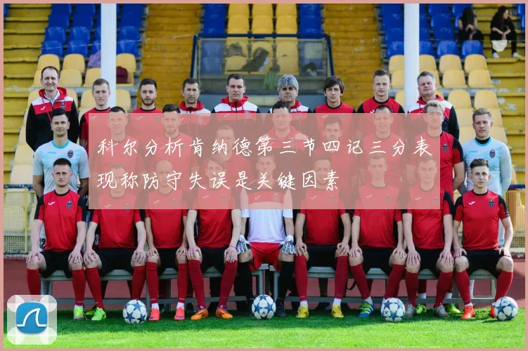 科尔分析肯纳德第三节四记三分表现称防守失误是关键因素