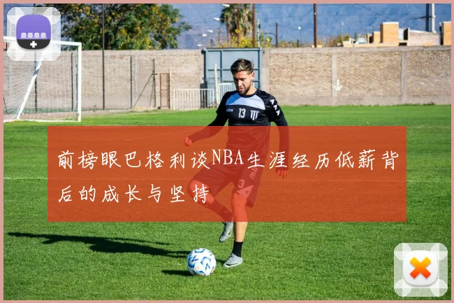前榜眼巴格利谈NBA生涯经历低薪背后的成长与坚持