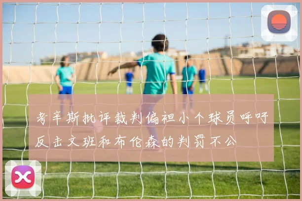 考辛斯批评裁判偏袒小个球员呼吁反击文班和布伦森的判罚不公