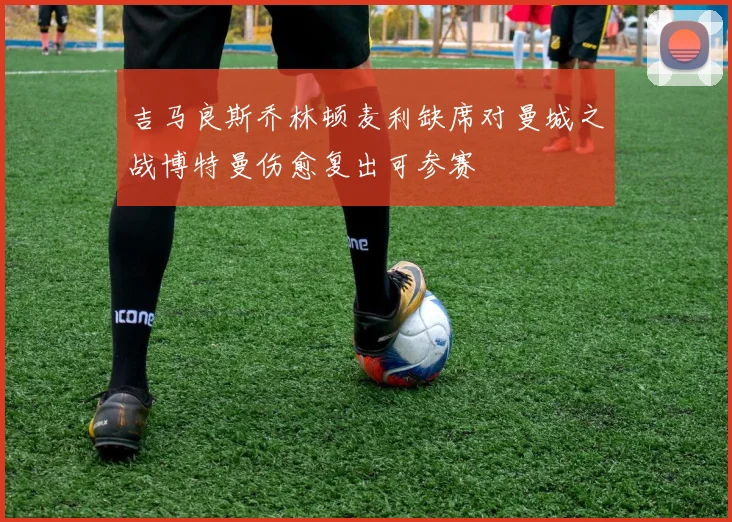 吉马良斯乔林顿麦利缺席对曼城之战博特曼伤愈复出可参赛